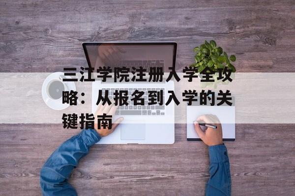 三江学院注册入学全攻略：从报名到入学的关键指南-第1张图片-