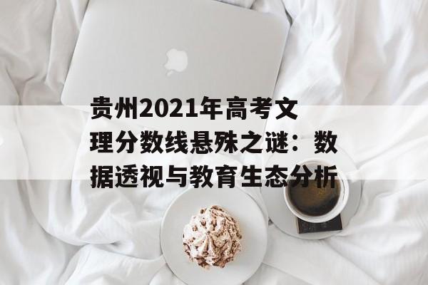 贵州2021年高考文理分数线悬殊之谜：数据透视与教育生态分析-第1张图片-
