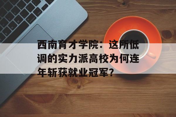 西南育才学院：这所低调的实力派高校为何连年斩获就业冠军？-第1张图片-