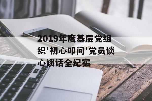 2019年度基层党组织'初心叩问'党员谈心谈话全纪实-第1张图片-