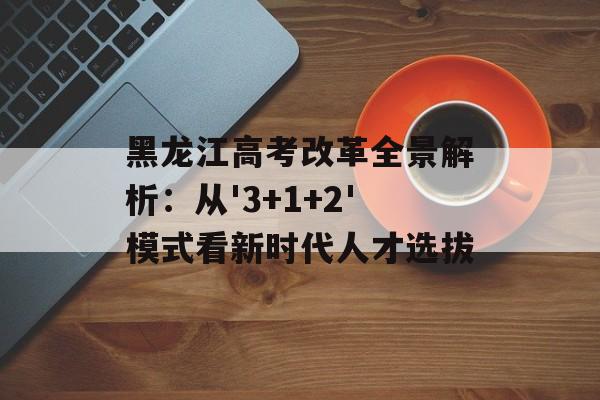 黑龙江高考改革全景解析：从'3+1+2'模式看新时代人才选拔-第1张图片-