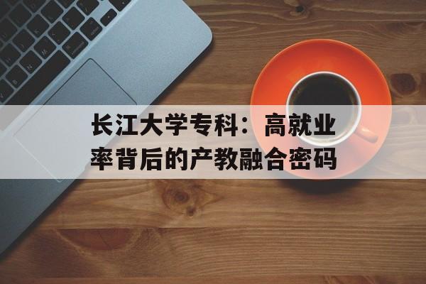 长江大学专科：高就业率背后的产教融合密码-第1张图片-
