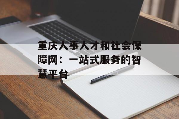 重庆人事人才和社会保障网：一站式服务的智慧平台-第1张图片-