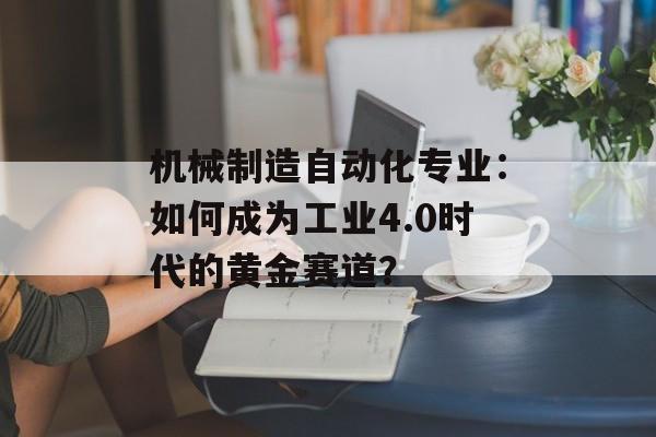 机械制造自动化专业：如何成为工业4.0时代的黄金赛道？-第1张图片-
