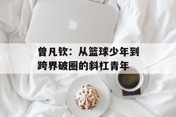 曾凡钦：从篮球少年到跨界破圈的斜杠青年-第1张图片-