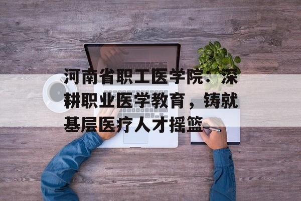 河南省职工医学院：深耕职业医学教育，铸就基层医疗人才摇篮-第1张图片-