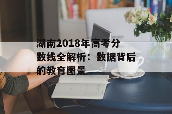 湖南2018年高考分数线全解析：数据背后的教育图景-第1张图片-