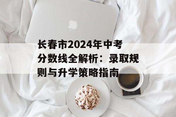 长春市2024年中考分数线全解析：录取规则与升学策略指南-第1张图片-