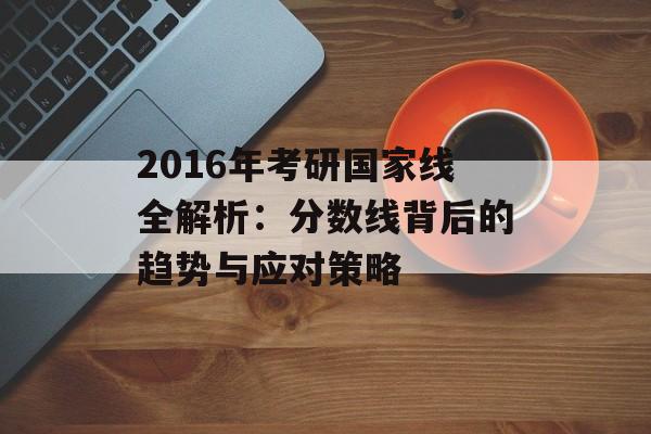 2016年考研国家线全解析：分数线背后的趋势与应对策略-第1张图片-