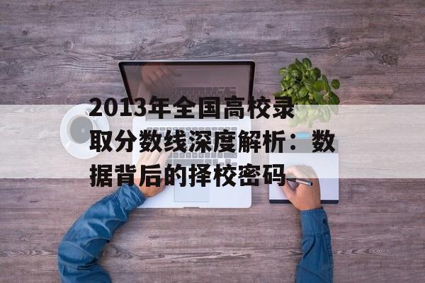 2013年全国高校录取分数线深度解析：数据背后的择校密码-第1张图片-