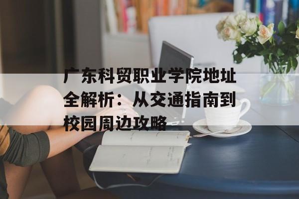 广东科贸职业学院地址全解析：从交通指南到校园周边攻略-第1张图片-
