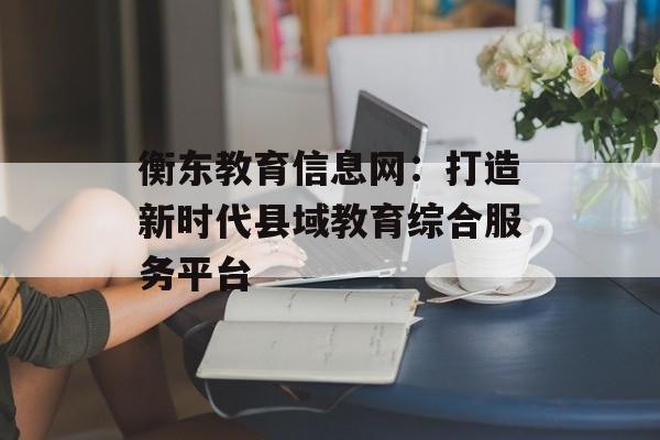 衡东教育信息网：打造新时代县域教育综合服务平台-第1张图片-
