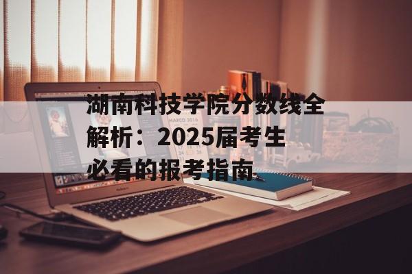 湖南科技学院分数线全解析：2025届考生必看的报考指南-第1张图片-