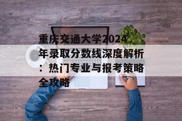 重庆交通大学2024年录取分数线深度解析：热门专业与报考策略全攻略-第1张图片-