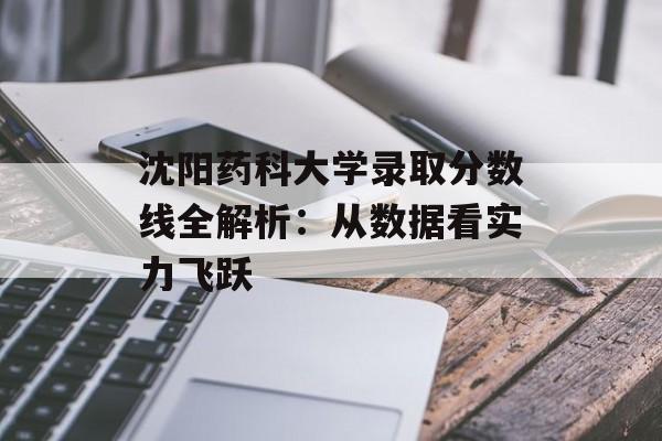沈阳药科大学录取分数线全解析：从数据看实力飞跃-第1张图片-