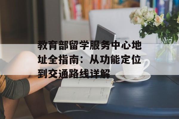 教育部留学服务中心地址全指南：从功能定位到交通路线详解-第1张图片-