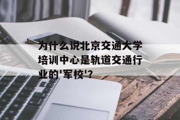 为什么说北京交通大学培训中心是轨道交通行业的'军校'？-第1张图片-