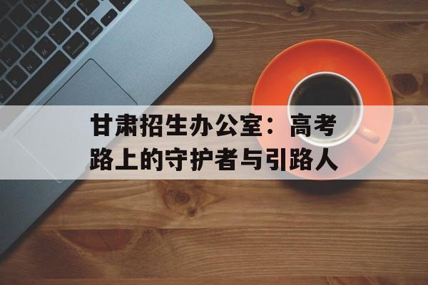甘肃招生办公室:高考路上的守护者与引路人-第1张图片- 甘肃招生办公室:高考路上的守护者与引路人-第1张图片-