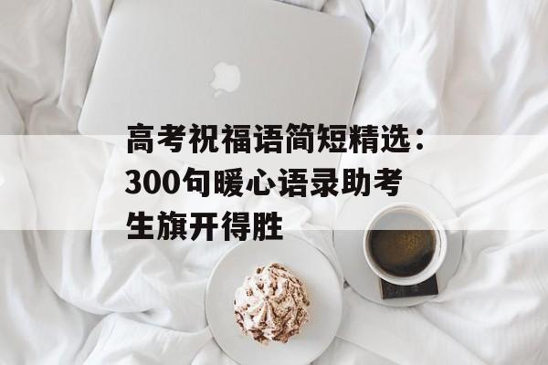 高考祝福语简短精选：300句暖心语录助考生旗开得胜-第1张图片-