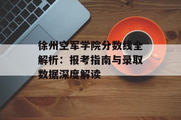 徐州空军学院分数线全解析：报考指南与录取数据深度解读-第1张图片-