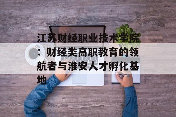 江苏财经职业技术学院：财经类高职教育的领航者与淮安人才孵化基地-第1张图片-