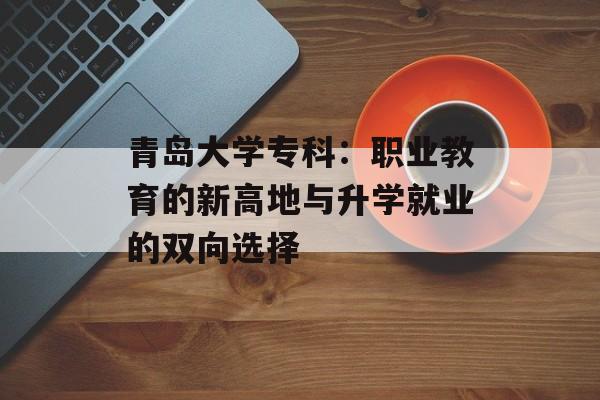 青岛大学专科：职业教育的新高地与升学就业的双向选择-第1张图片-
