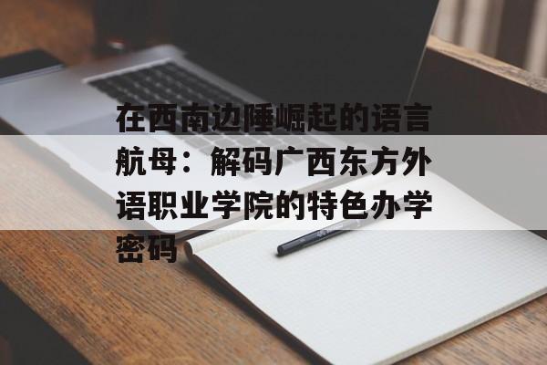 在西南边陲崛起的语言航母：解码广西东方外语职业学院的特色办学密码-第1张图片-