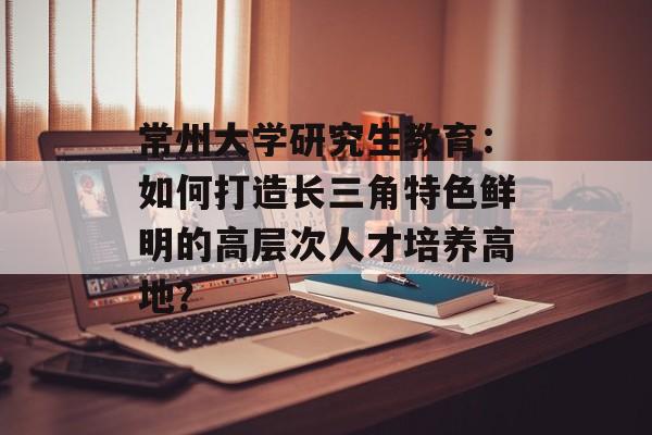 常州大学研究生教育:如何打造长三角特色鲜明的高层次人才培养高地?-第1张图片- 常州大学研究生教育:如何打造长三角特色鲜明的高层次人才培养高地?-第1张图片-