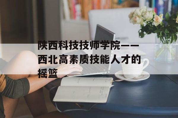 陕西科技技师学院——西北高素质技能人才的摇篮-第1张图片- 陕西科技技师学院——西北高素质技能人才的摇篮-第1张图片-