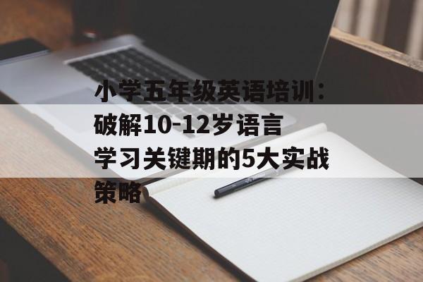 小学五年级英语培训：破解10-12岁语言学习关键期的5大实战策略-第1张图片-