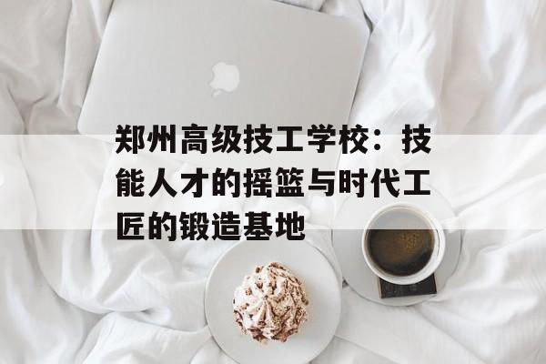 郑州高级技工学校：技能人才的摇篮与时代工匠的锻造基地-第1张图片-