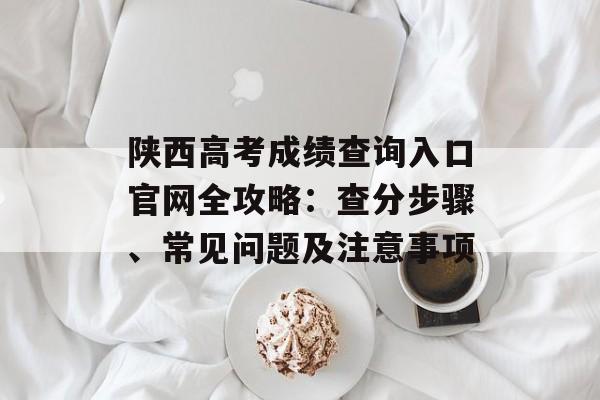 陕西高考成绩查询入口官网全攻略：查分步骤、常见问题及注意事项-第1张图片-