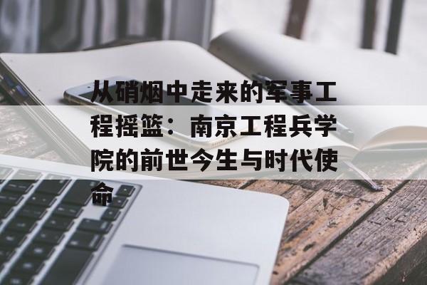 从硝烟中走来的军事工程摇篮：南京工程兵学院的前世今生与时代使命-第1张图片-