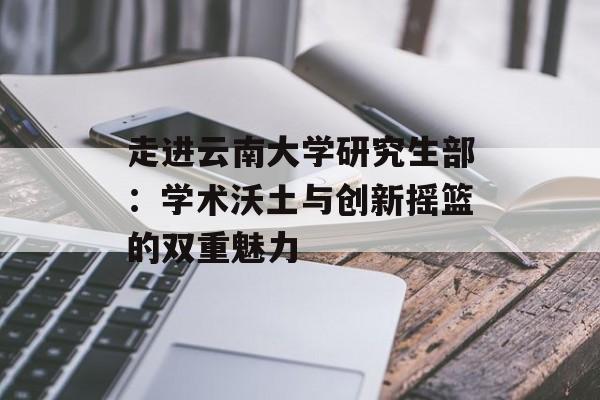 走进云南大学研究生部：学术沃土与创新摇篮的双重魅力-第1张图片-