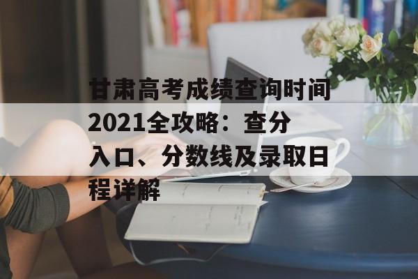 甘肃高考成绩查询时间2021全攻略：查分入口、分数线及录取日程详解-第1张图片-