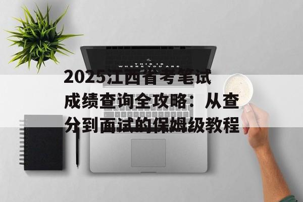 2025江西省考笔试成绩查询全攻略：从查分到面试的保姆级教程-第1张图片-