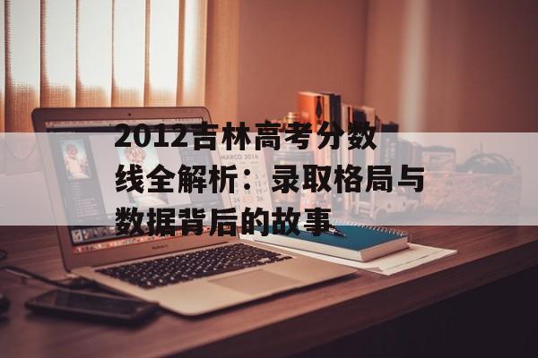 2012吉林高考分数线全解析：录取格局与数据背后的故事-第1张图片-