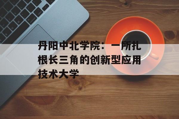 丹阳中北学院：一所扎根长三角的创新型应用技术大学-第1张图片-