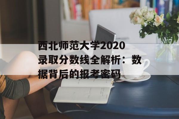 西北师范大学2020录取分数线全解析:数据背后的报考密码-第1张图片- 西北师范大学2020录取分数线全解析:数据背后的报考密码-第1张图片-