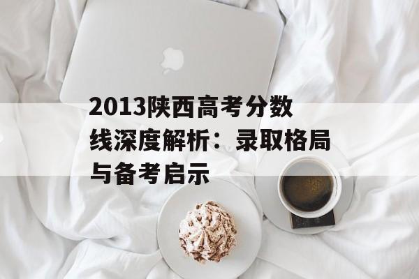 2013陕西高考分数线深度解析：录取格局与备考启示-第1张图片-