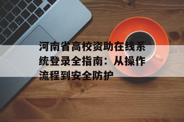 河南省高校资助在线系统登录全指南：从操作流程到安全防护-第1张图片-