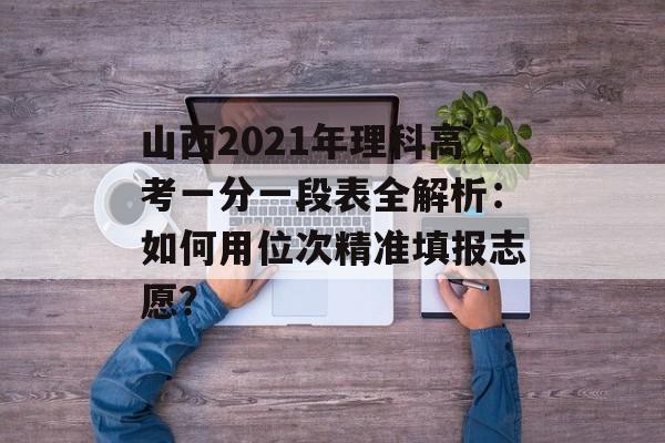 山西2021年理科高考一分一段表全解析：如何用位次精准填报志愿？-第1张图片-