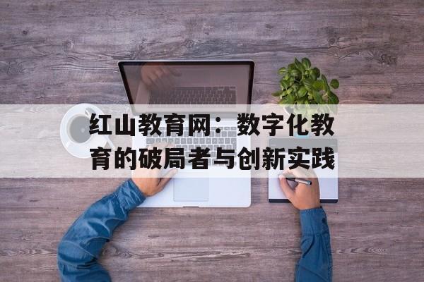 红山教育网：数字化教育的破局者与创新实践-第1张图片-