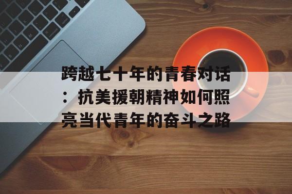 跨越七十年的青春对话:抗美援朝精神如何照亮当代青年的奋斗之路-第1张图片- 跨越七十年的青春对话:抗美援朝精神如何照亮当代青年的奋斗之路-第1张图片-