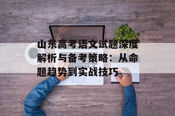 山东高考语文试题深度解析与备考策略：从命题趋势到实战技巧-第1张图片-