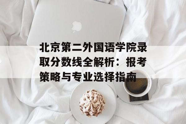 北京第二外国语学院录取分数线全解析：报考策略与专业选择指南-第1张图片-