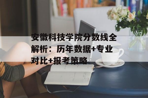 安徽科技学院分数线全解析：历年数据+专业对比+报考策略-第1张图片-