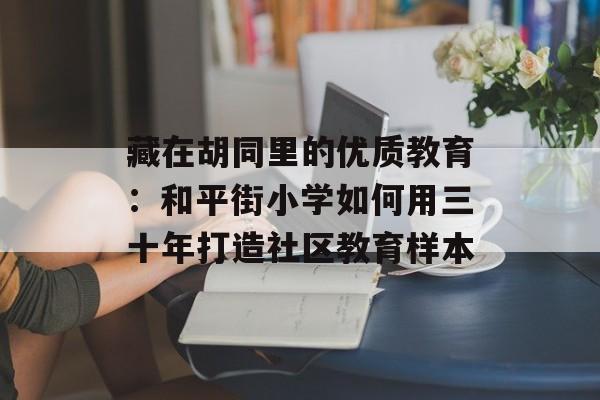 藏在胡同里的优质教育：和平街小学如何用三十年打造社区教育样本-第1张图片-