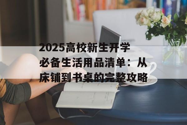 2025高校新生开学必备生活用品清单：从床铺到书桌的完整攻略-第1张图片-