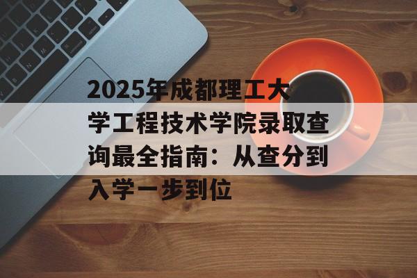 2025年成都理工大学工程技术学院录取查询最全指南：从查分到入学一步到位-第1张图片-